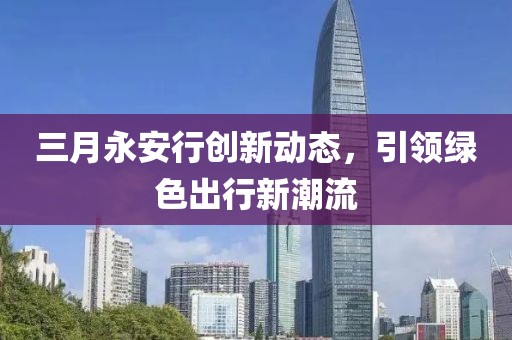 三月永安行創新動態,引領綠色出行新潮流