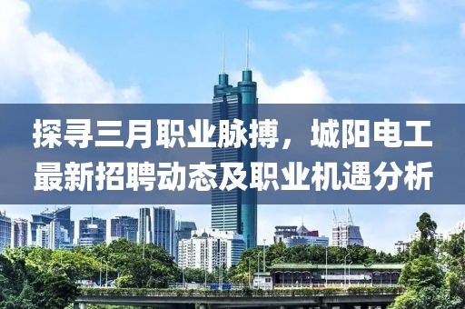 探尋三月職業脈搏,城陽電工最新招聘動態及職業機遇分析