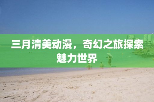 三月清美動漫,奇幻之旅探索魅力世界