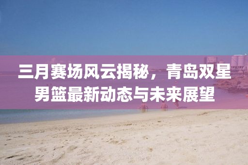 三月賽場風云揭秘,青島雙星男籃最新動態與未來展望