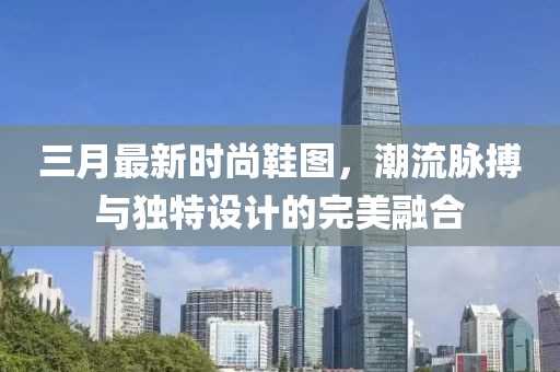 三月最新時尚鞋圖,潮流脈搏與獨特設計的完美融合