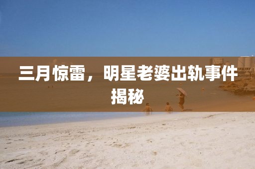 三月驚雷,明星老婆出軌事件揭秘