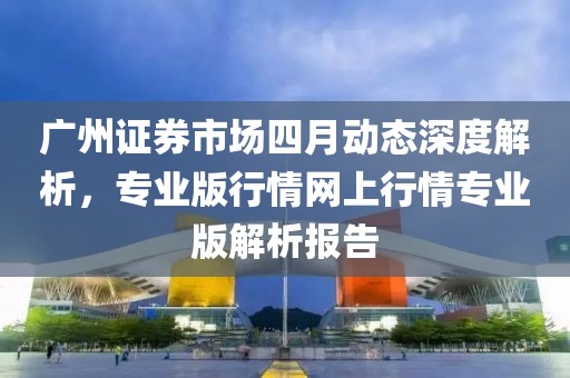 廣州證券市場四月動態深度解析,專業版行情網上行情專業版解析報告