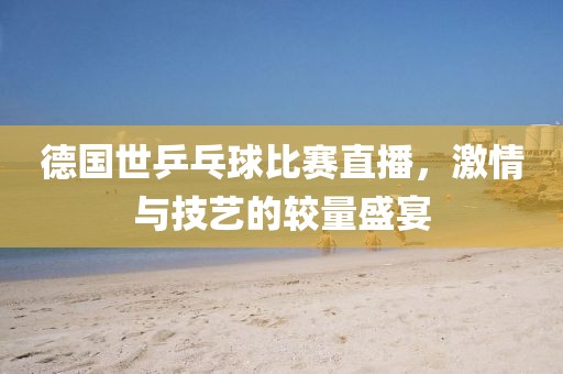 德國世乒乓球比賽直播,激情與技藝的較量盛宴
