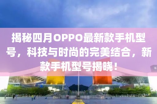 揭秘四月OPPO最新款手機型號,科技與時尚的完美結合,新款手機型號揭曉!
