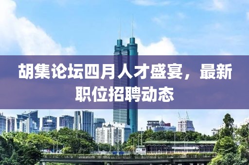 胡集論壇四月人才盛宴,最新職位招聘動態