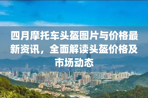四月摩托車頭盔圖片與價格最新資訊,全面解讀頭盔價格及市場動態