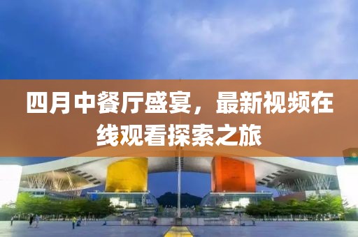 四月中餐廳盛宴,最新視頻在線觀看探索之旅