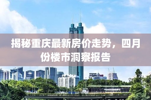 揭秘重慶最新房價走勢,四月份樓市洞察報告