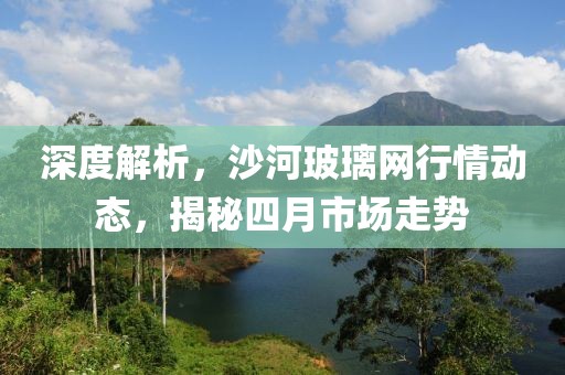 深度解析,沙河玻璃網行情動態,揭秘四月市場走勢