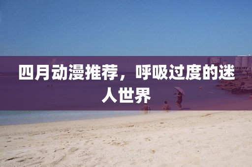 四月動(dòng)漫推薦,呼吸過度的迷人世界