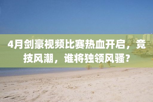 4月劍豪視頻比賽熱血開啟，競技風潮，誰將獨領風騷？