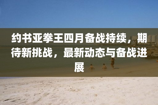 約書亞拳王四月備戰(zhàn)持續(xù)，期待新挑戰(zhàn)，最新動態(tài)與備戰(zhàn)進展