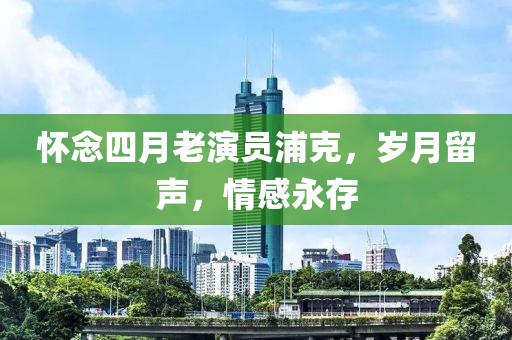 懷念四月老演員浦克,歲月留聲,情感永存