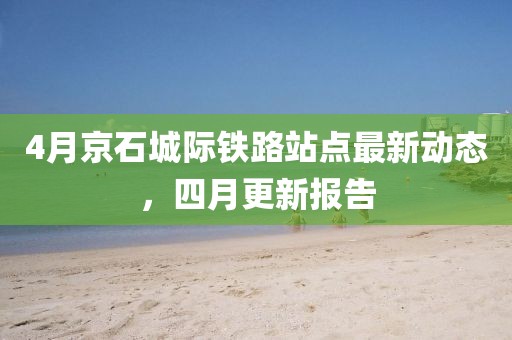 4月京石城際鐵路站點最新動態,四月更新報告