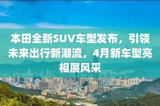 本田全新SUV車型發布,引領未來出行新潮流,4月新車型亮相展風采