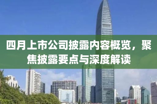 四月上市公司披露內容概覽,聚焦披露要點與深度解讀