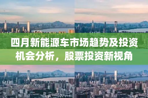 四月新能源車市場趨勢及投資機會分析,股票投資新視角