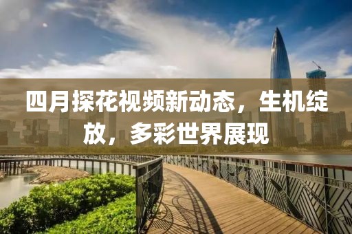 四月探花視頻新動態，生機綻放，多彩世界展現