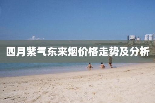 四月紫氣東來煙價格走勢及分析