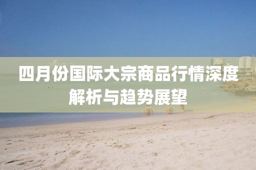 四月份國際大宗商品行情深度解析與趨勢展望