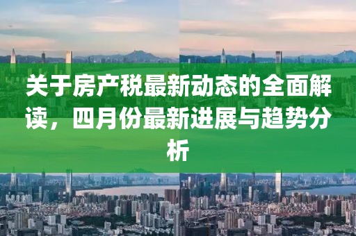 關(guān)于房產(chǎn)稅最新動(dòng)態(tài)的全面解讀,四月份最新進(jìn)展與趨勢(shì)分析