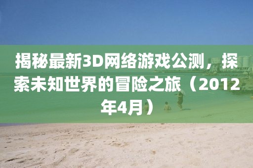 揭秘最新3D網絡游戲公測,探索未知世界的冒險之旅(2012年4月)