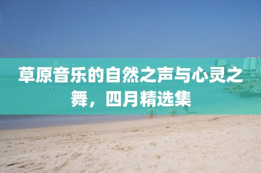 草原音樂的自然之聲與心靈之舞,四月精選集