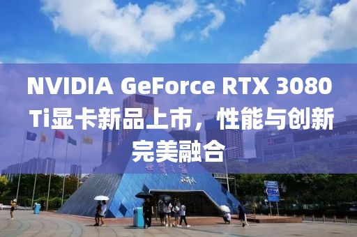 NVIDIA GeForce RTX 3080 Ti顯卡新品上市，性能與創新完美融合