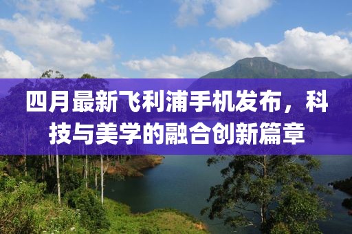 四月最新飛利浦手機發布,科技與美學的融合創新篇章