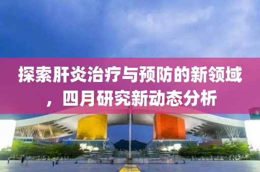 探索肝炎治療與預(yù)防的新領(lǐng)域,四月研究新動(dòng)態(tài)分析