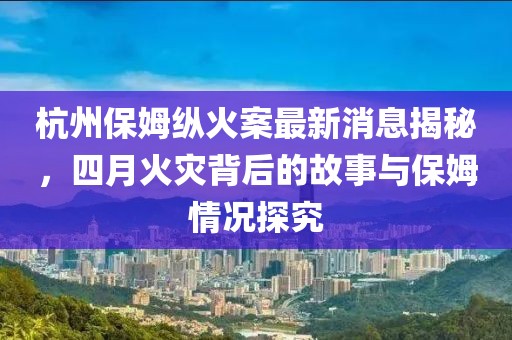 杭州保姆縱火案最新消息揭秘,四月火災(zāi)背后的故事與保姆情況探究