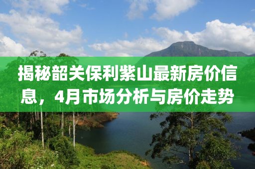 揭秘韶關保利紫山最新房價信息,4月市場分析與房價走勢