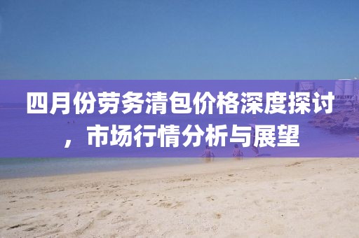 四月份勞務(wù)清包價(jià)格深度探討,市場行情分析與展望
