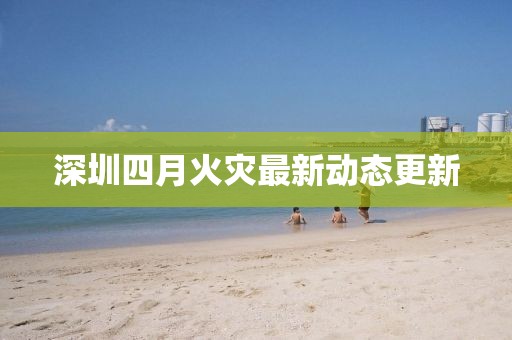 深圳四月火災最新動態(tài)更新