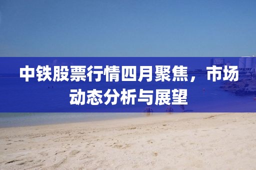 中鐵股票行情四月聚焦,市場動態分析與展望
