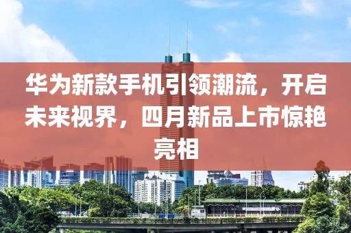 華為新款手機引領潮流,開啟未來視界,四月新品上市驚艷亮相