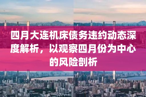 四月大連機床債務違約動態深度解析，以觀察四月份為中心的風險剖析