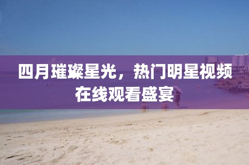 四月璀璨星光，熱門明星視頻在線觀看盛宴