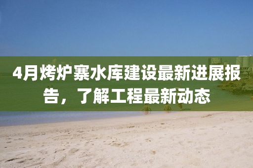 4月烤爐寨水庫建設最新進展報告,了解工程最新動態