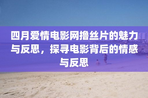四月愛情電影網擼絲片的魅力與反思,探尋電影背后的情感與反思