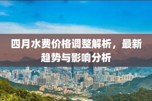 四月水費(fèi)價(jià)格調(diào)整解析，最新趨勢(shì)與影響分析