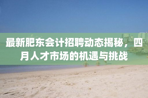 最新肥東會(huì)計(jì)招聘動(dòng)態(tài)揭秘,四月人才市場(chǎng)的機(jī)遇與挑戰(zhàn)