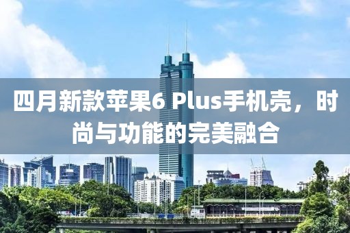 四月新款蘋果6 Plus手機殼,時尚與功能的完美融合