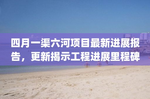 四月一渠六河項目最新進展報告,更新揭示工程進展里程碑