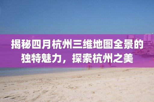 揭秘四月杭州三維地圖全景的獨特魅力,探索杭州之美