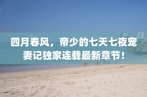 四月春風，帝少的七天七夜寵妻記獨家連載最新章節！