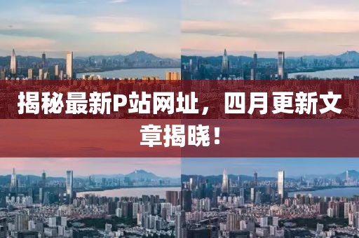 揭秘最新P站網(wǎng)址,四月更新文章揭曉!