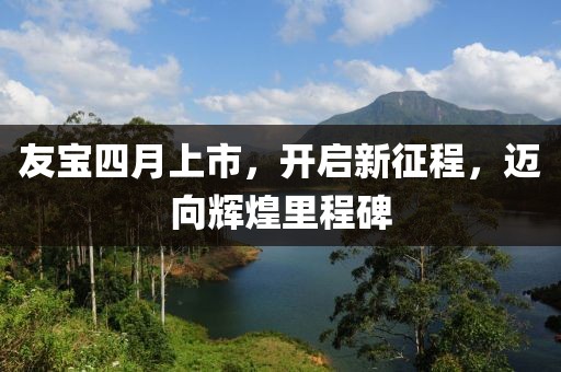 友寶四月上市,開啟新征程,邁向輝煌里程碑