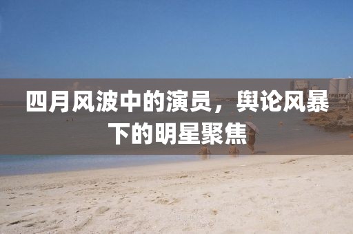 四月風波中的演員,輿論風暴下的明星聚焦